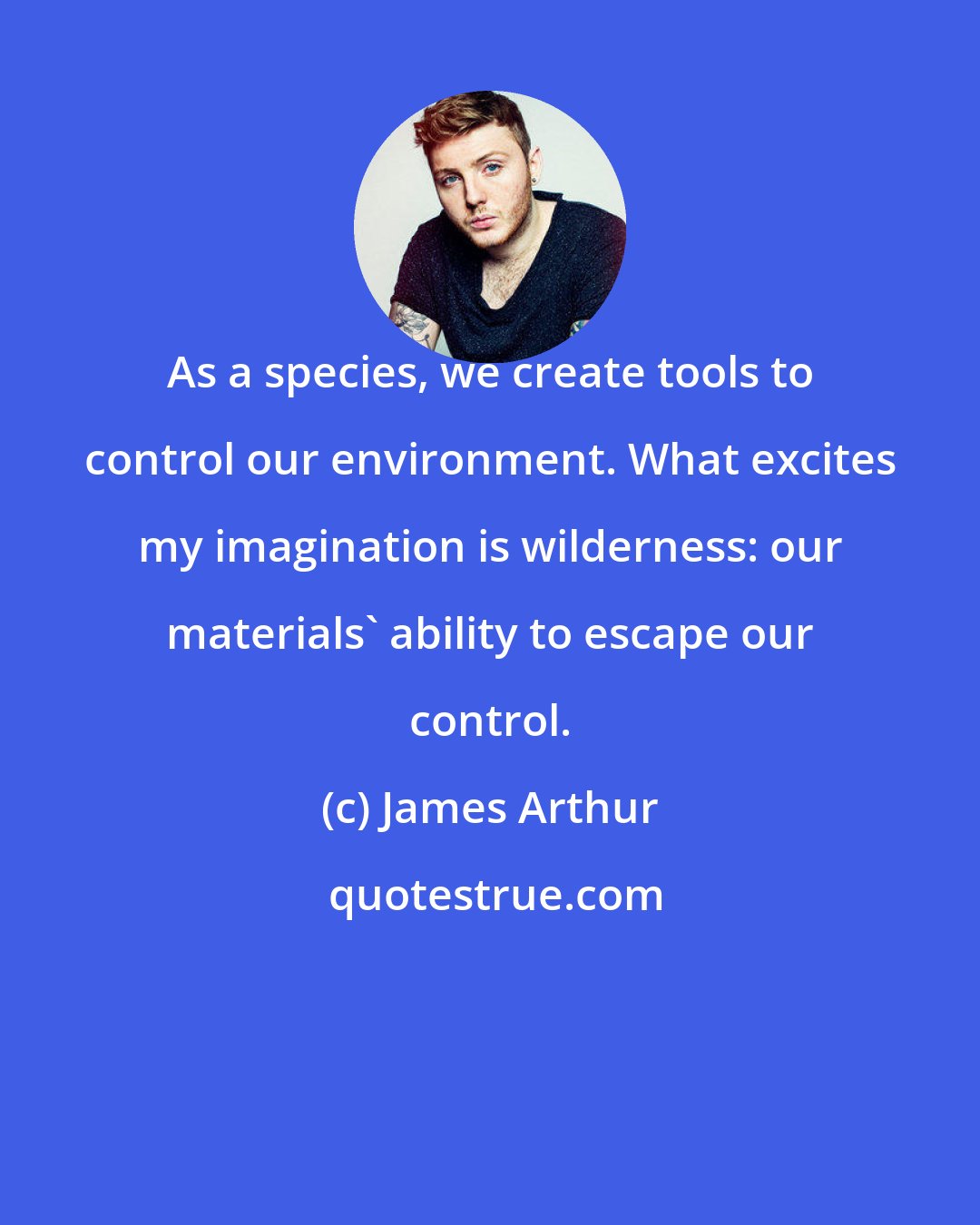 James Arthur: As a species, we create tools to control our environment. What excites my imagination is wilderness: our materials' ability to escape our control.