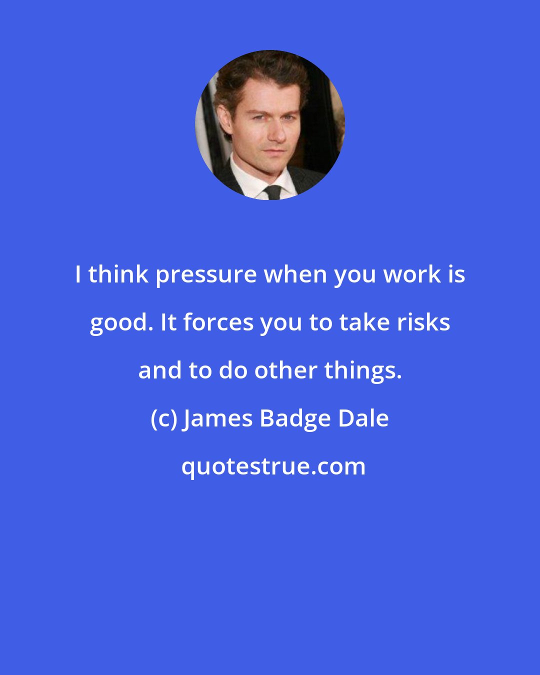 James Badge Dale: I think pressure when you work is good. It forces you to take risks and to do other things.