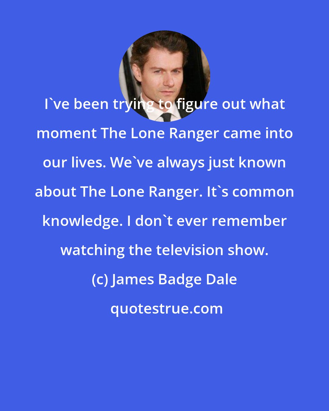James Badge Dale: I've been trying to figure out what moment The Lone Ranger came into our lives. We've always just known about The Lone Ranger. It's common knowledge. I don't ever remember watching the television show.