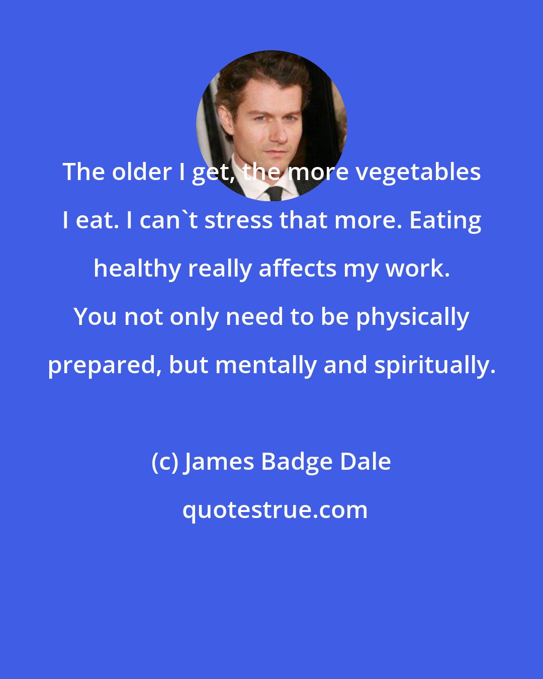James Badge Dale: The older I get, the more vegetables I eat. I can't stress that more. Eating healthy really affects my work. You not only need to be physically prepared, but mentally and spiritually.