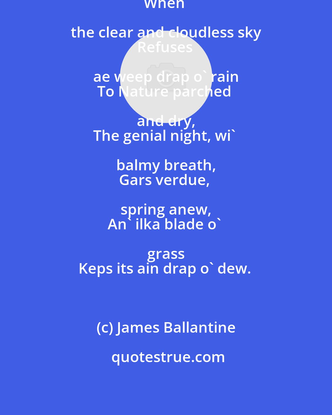 James Ballantine: In lang, lang days o' simmer, 
When the clear and cloudless sky 
Refuses ae weep drap o' rain 
To Nature parched and dry, 
The genial night, wi' balmy breath, 
Gars verdue, spring anew, 
An' ilka blade o' grass 
Keps its ain drap o' dew.