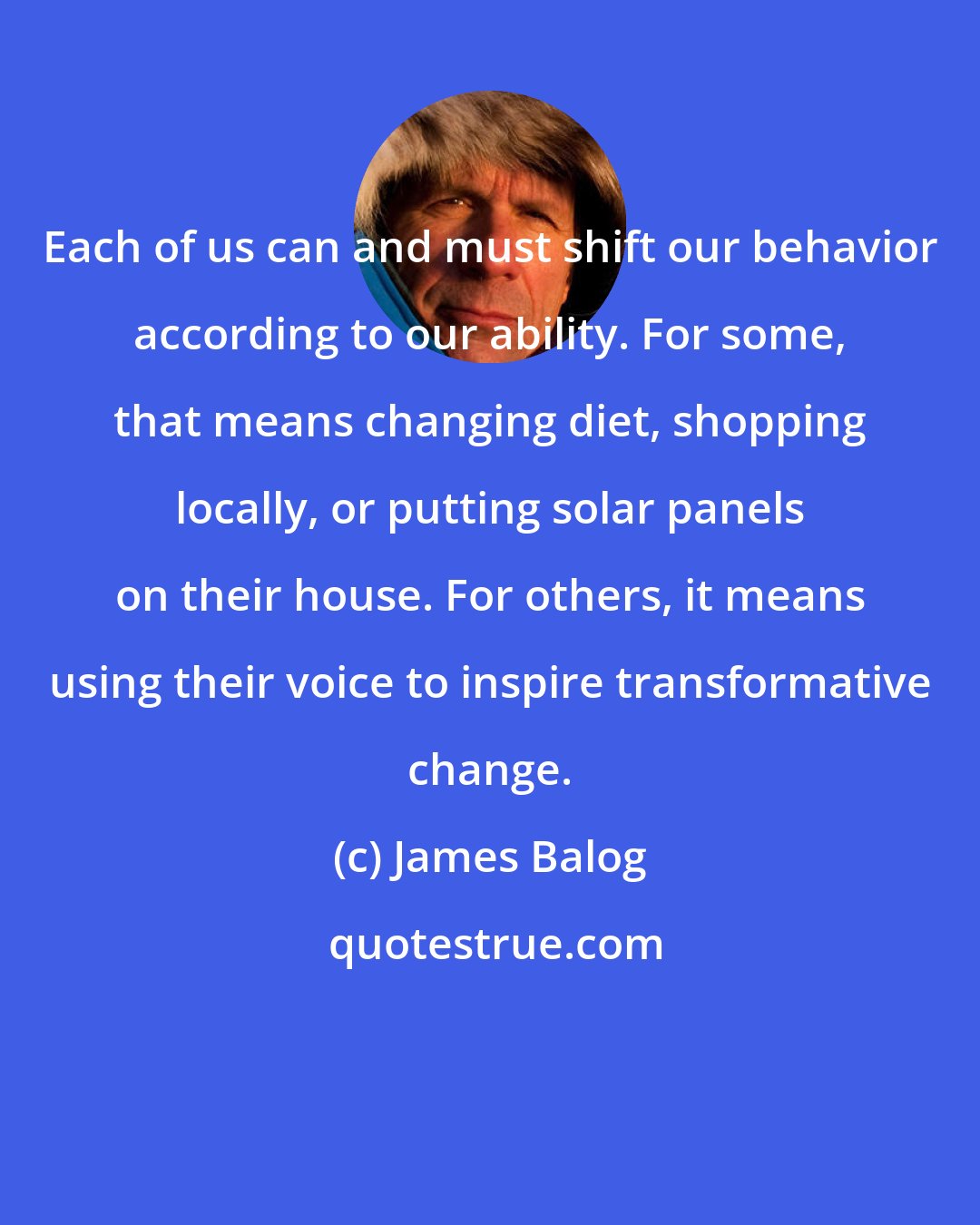 James Balog: Each of us can and must shift our behavior according to our ability. For some, that means changing diet, shopping locally, or putting solar panels on their house. For others, it means using their voice to inspire transformative change.