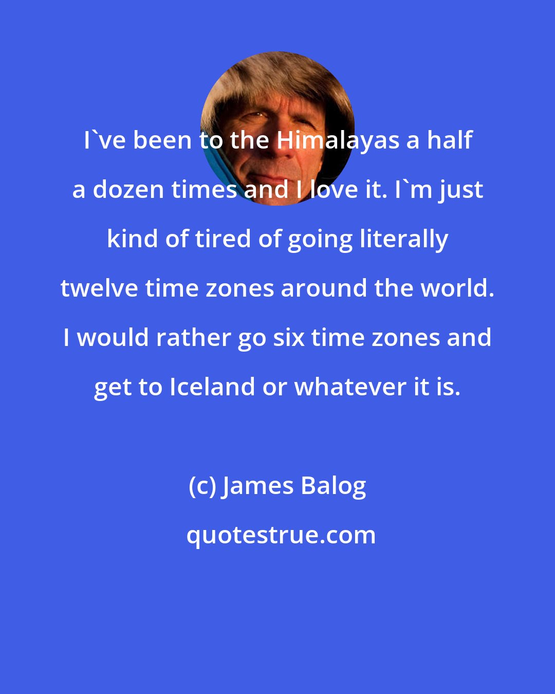 James Balog: I've been to the Himalayas a half a dozen times and I love it. I'm just kind of tired of going literally twelve time zones around the world. I would rather go six time zones and get to Iceland or whatever it is.