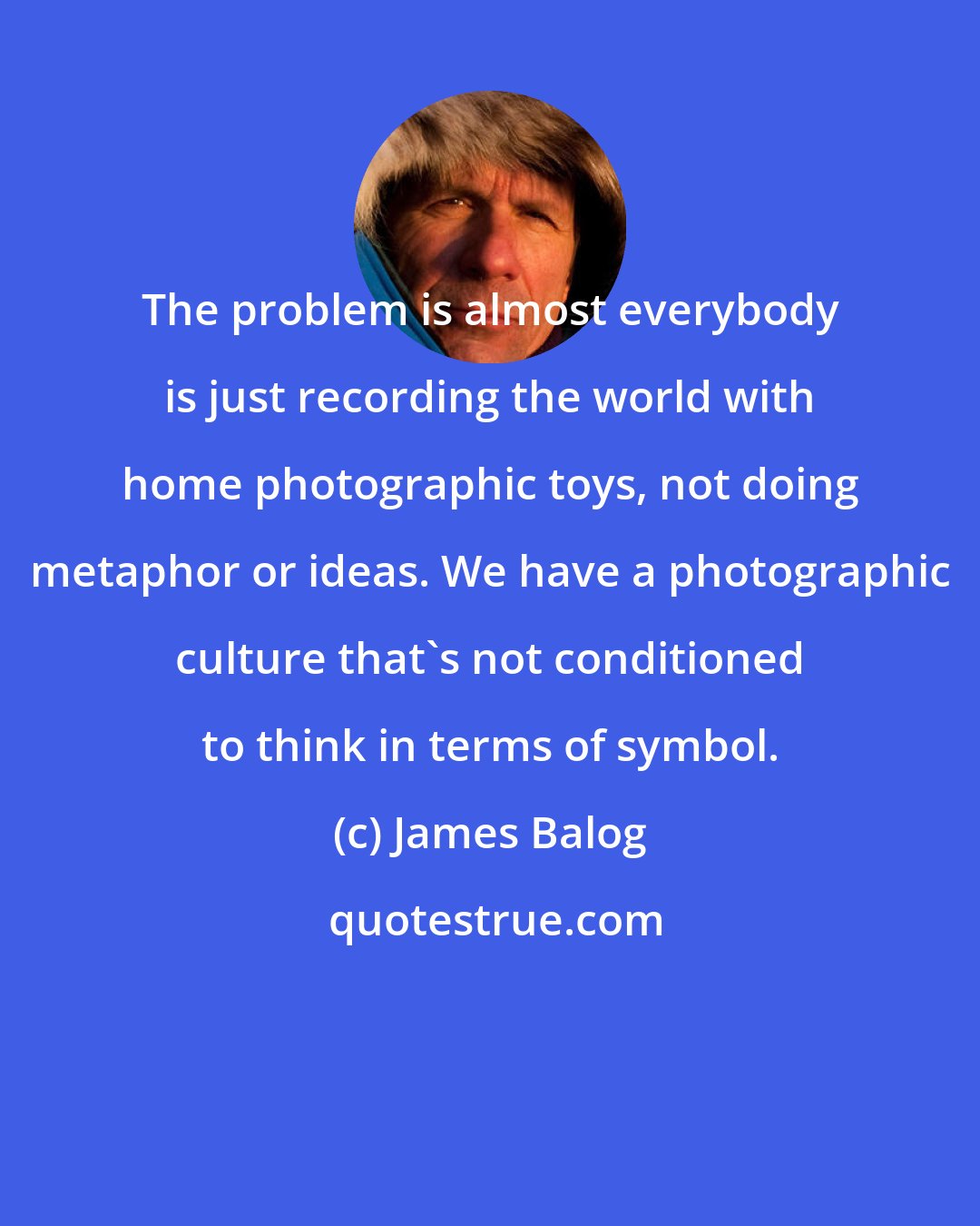 James Balog: The problem is almost everybody is just recording the world with home photographic toys, not doing metaphor or ideas. We have a photographic culture that's not conditioned to think in terms of symbol.