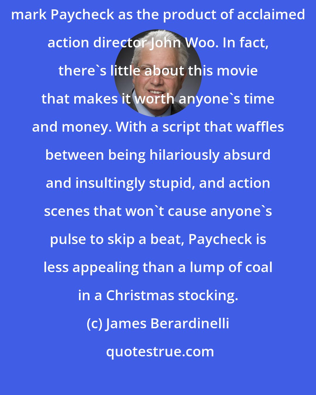 James Berardinelli: Aside from a couple of signature flourishes, there's nothing to mark Paycheck as the product of acclaimed action director John Woo. In fact, there's little about this movie that makes it worth anyone's time and money. With a script that waffles between being hilariously absurd and insultingly stupid, and action scenes that won't cause anyone's pulse to skip a beat, Paycheck is less appealing than a lump of coal in a Christmas stocking.