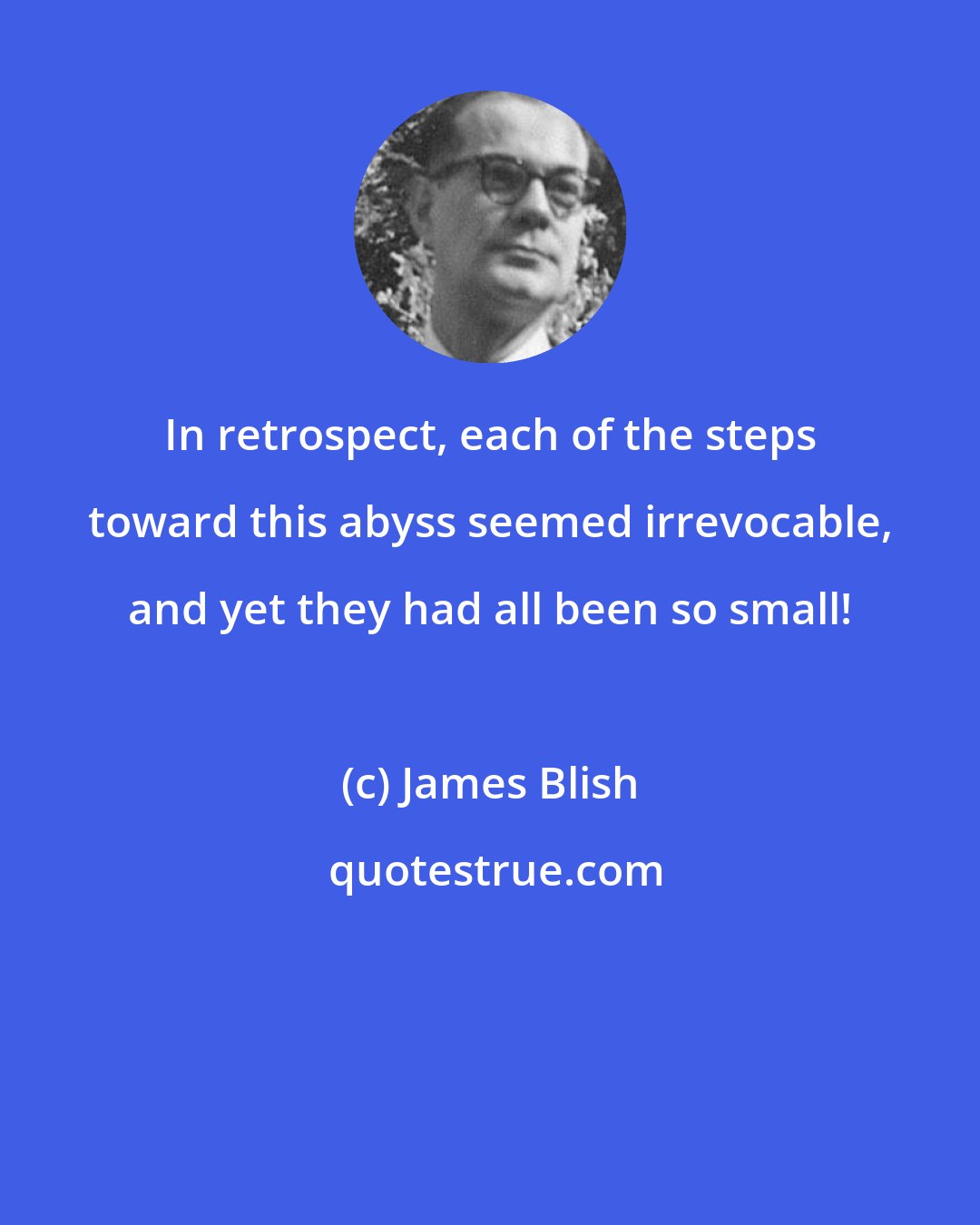James Blish: In retrospect, each of the steps toward this abyss seemed irrevocable, and yet they had all been so small!