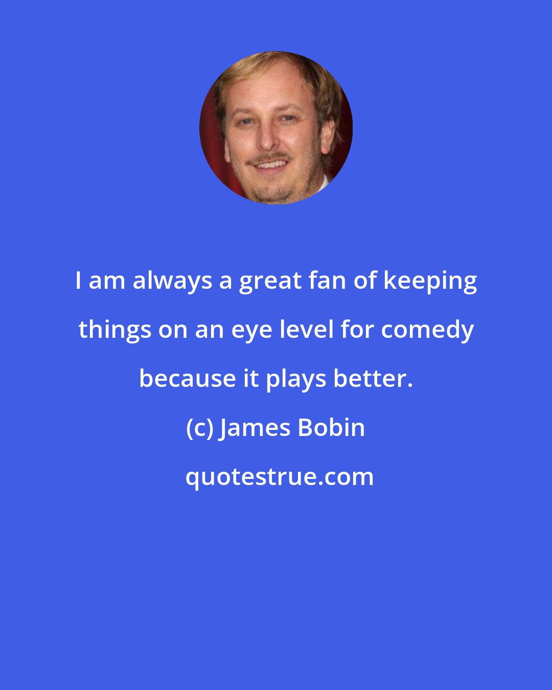 James Bobin: I am always a great fan of keeping things on an eye level for comedy because it plays better.