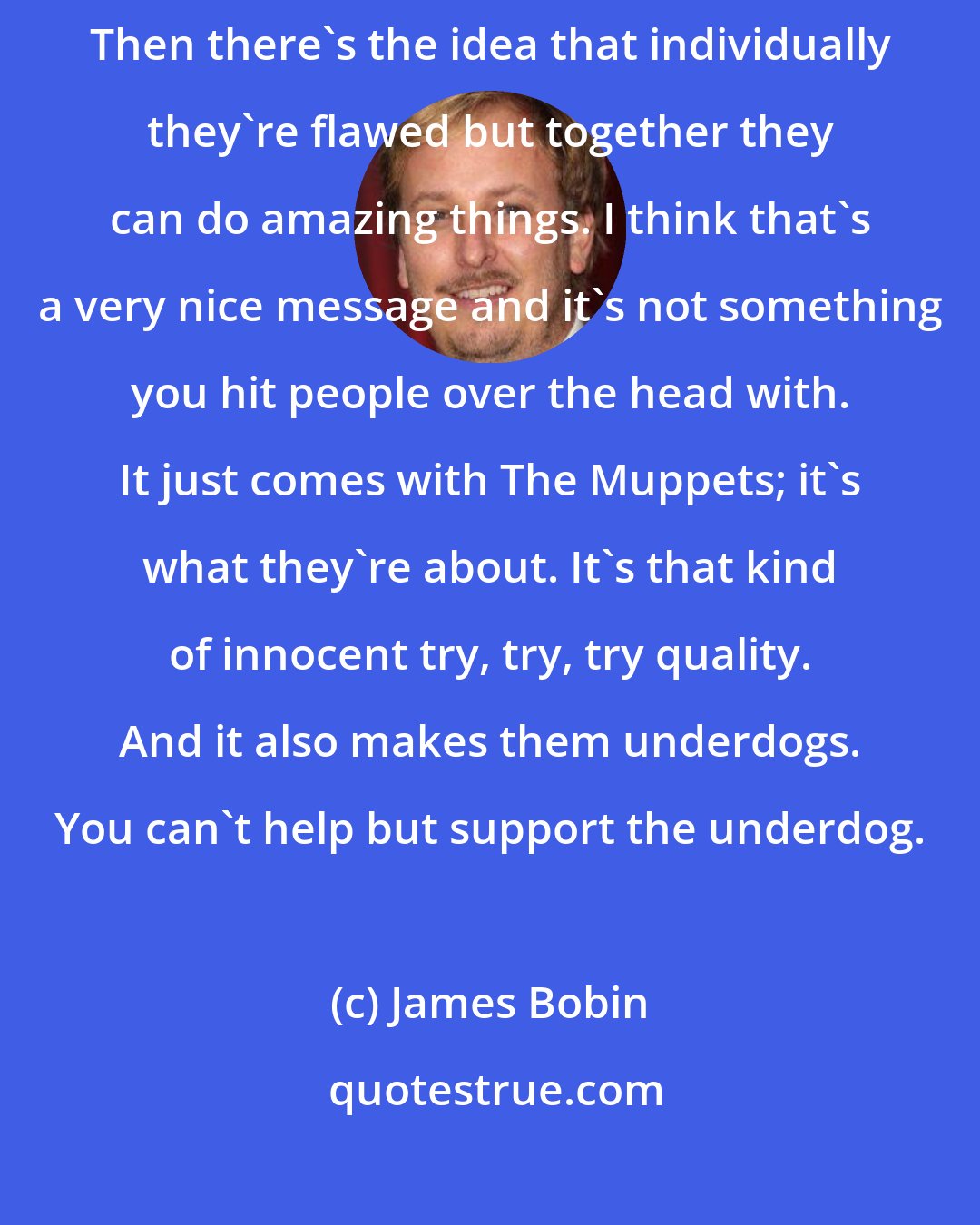 James Bobin: It doesn't matter if you're good at anything, just try your best. Then there's the idea that individually they're flawed but together they can do amazing things. I think that's a very nice message and it's not something you hit people over the head with. It just comes with The Muppets; it's what they're about. It's that kind of innocent try, try, try quality. And it also makes them underdogs. You can't help but support the underdog.