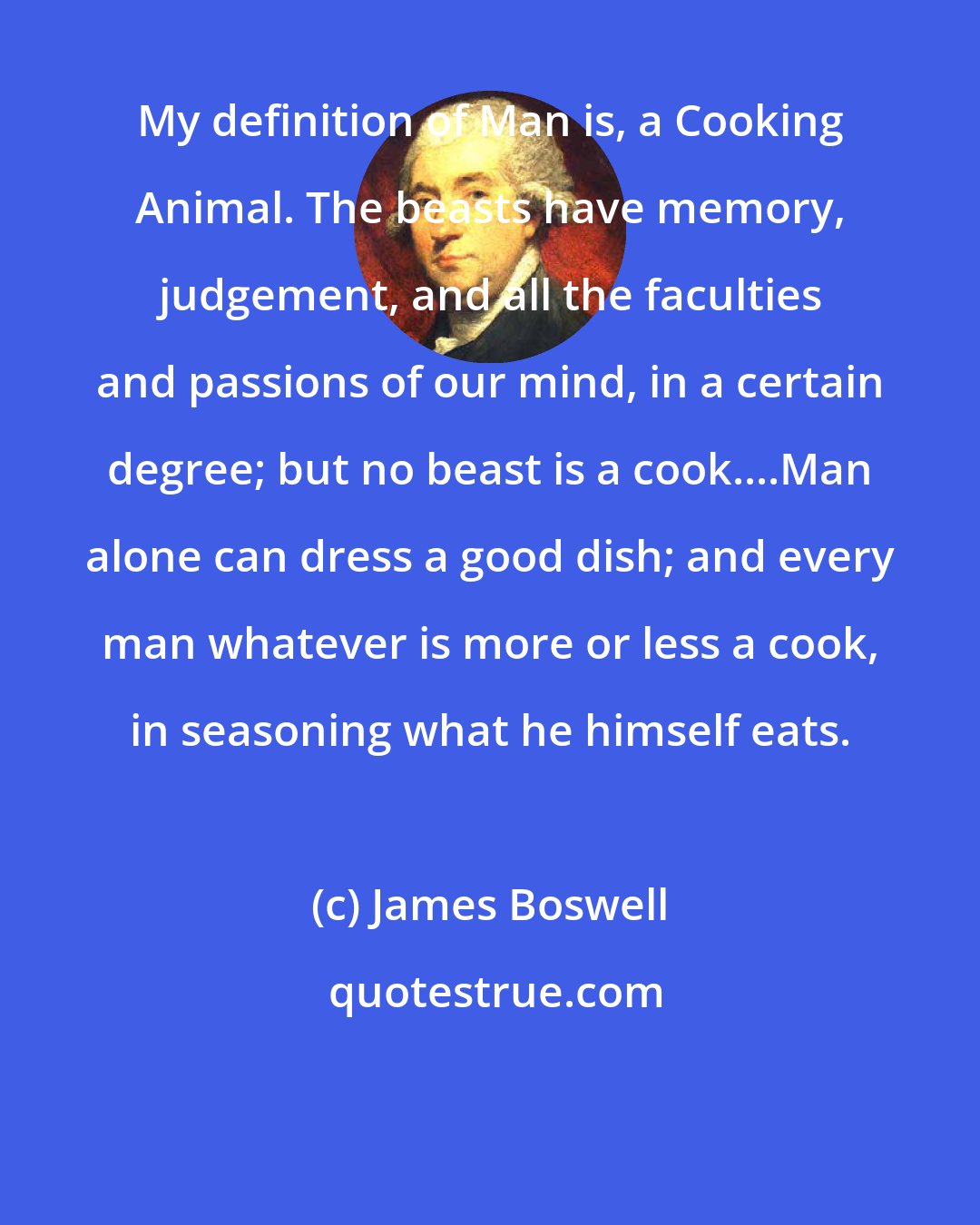 James Boswell: My definition of Man is, a Cooking Animal. The beasts have memory, judgement, and all the faculties and passions of our mind, in a certain degree; but no beast is a cook....Man alone can dress a good dish; and every man whatever is more or less a cook, in seasoning what he himself eats.