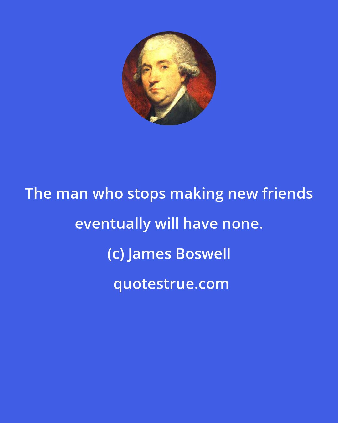 James Boswell: The man who stops making new friends eventually will have none.