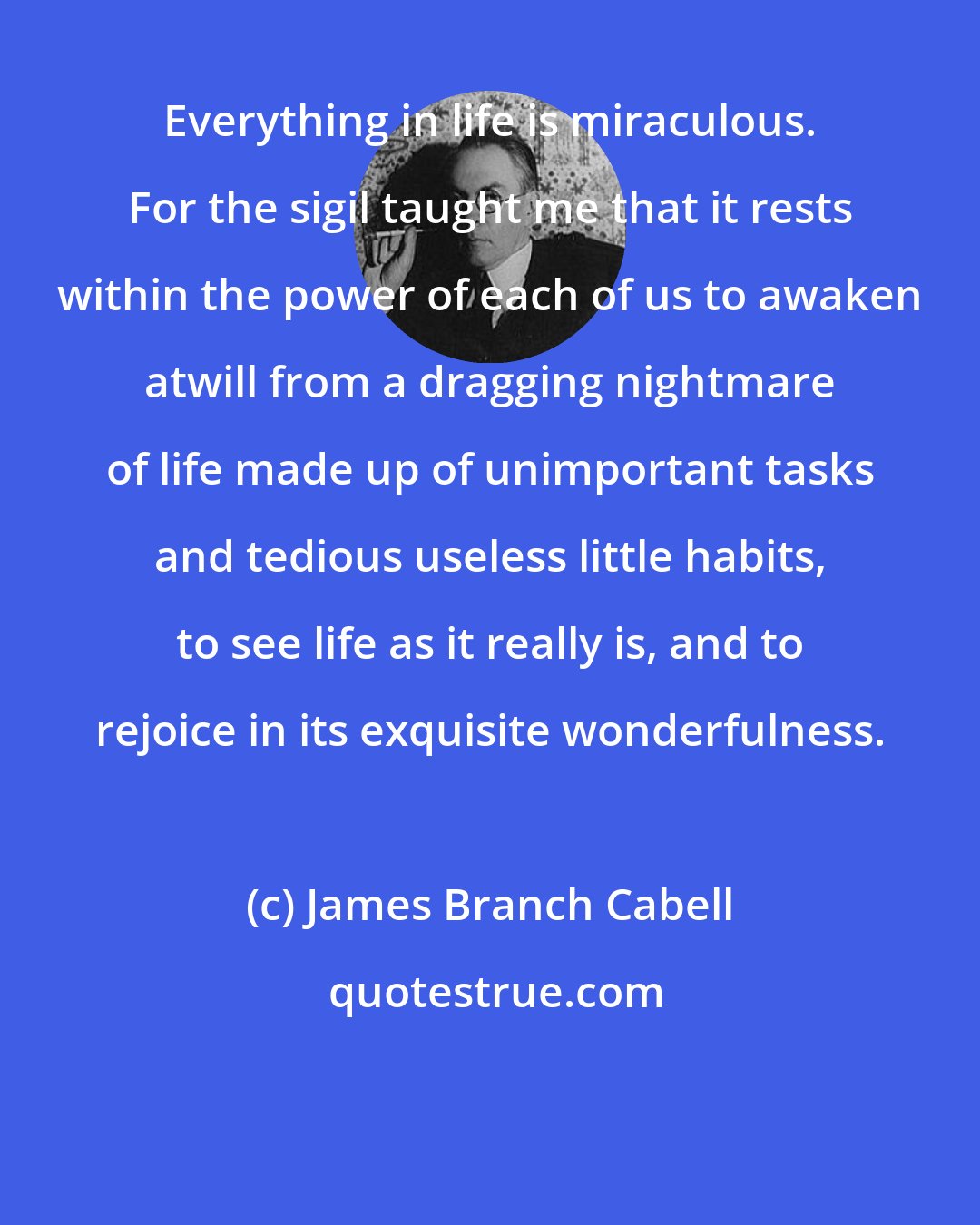 James Branch Cabell: Everything in life is miraculous. For the sigil taught me that it rests within the power of each of us to awaken atwill from a dragging nightmare of life made up of unimportant tasks and tedious useless little habits, to see life as it really is, and to rejoice in its exquisite wonderfulness.