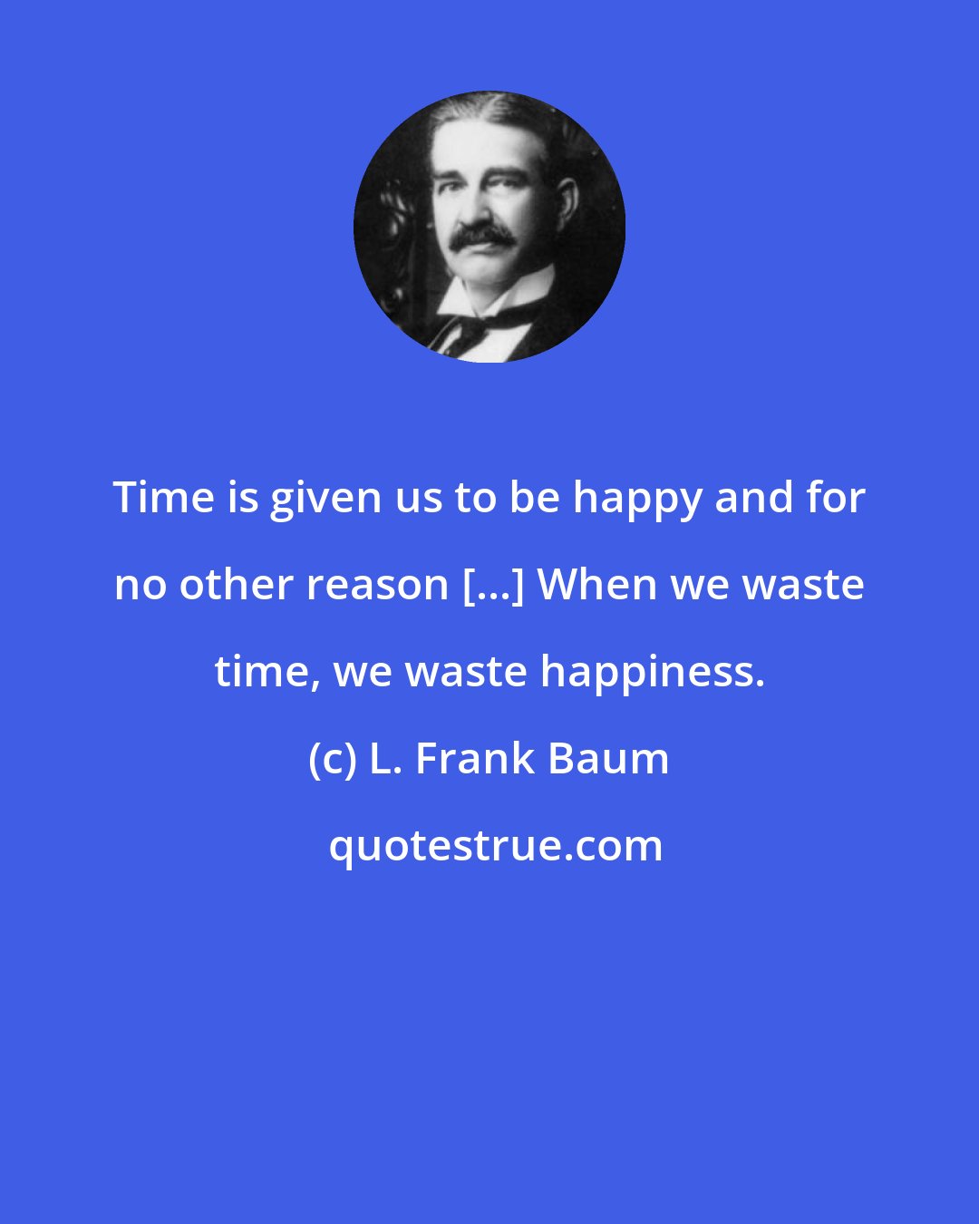 L. Frank Baum: Time is given us to be happy and for no other reason [...] When we waste time, we waste happiness.