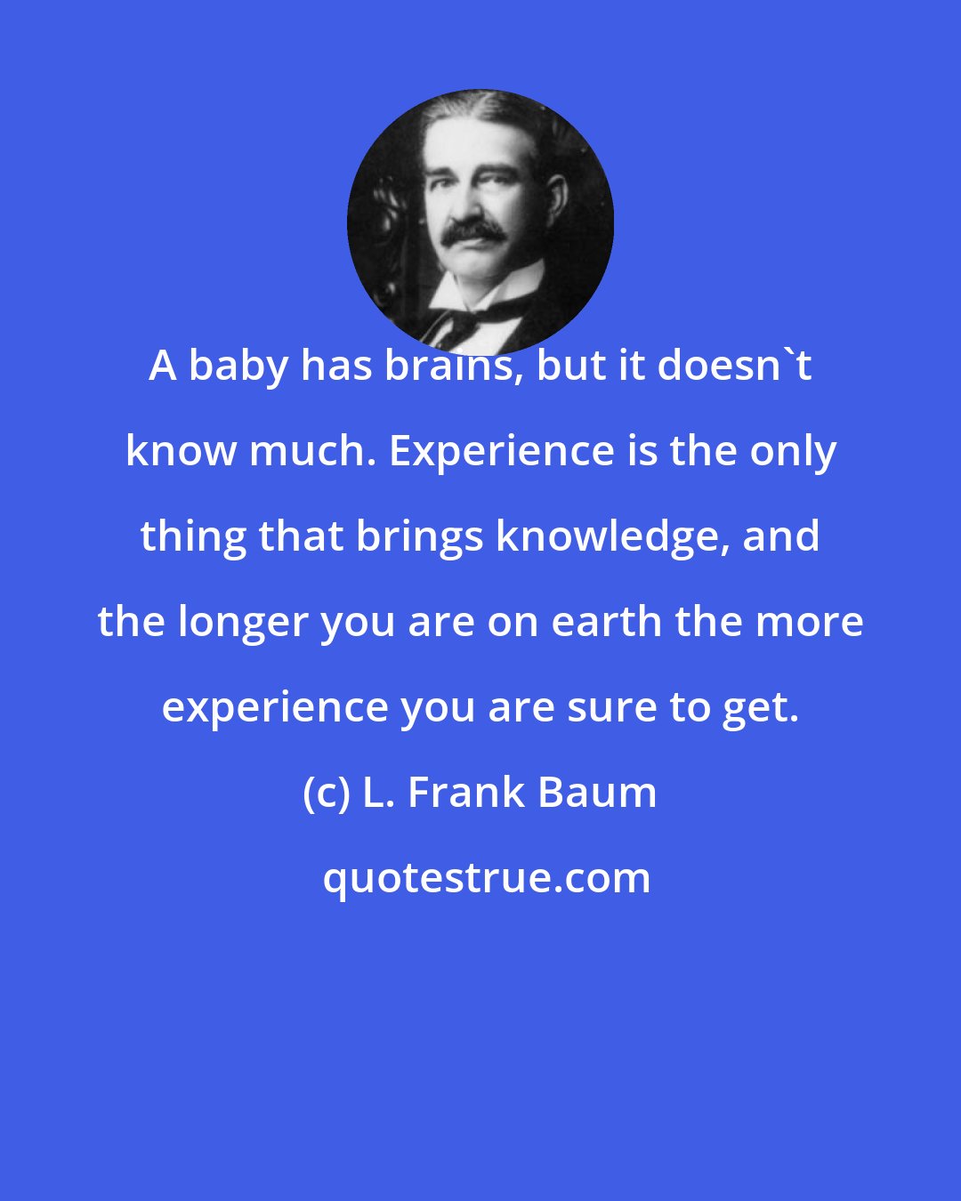 L. Frank Baum: A baby has brains, but it doesn't know much. Experience is the only thing that brings knowledge, and the longer you are on earth the more experience you are sure to get.