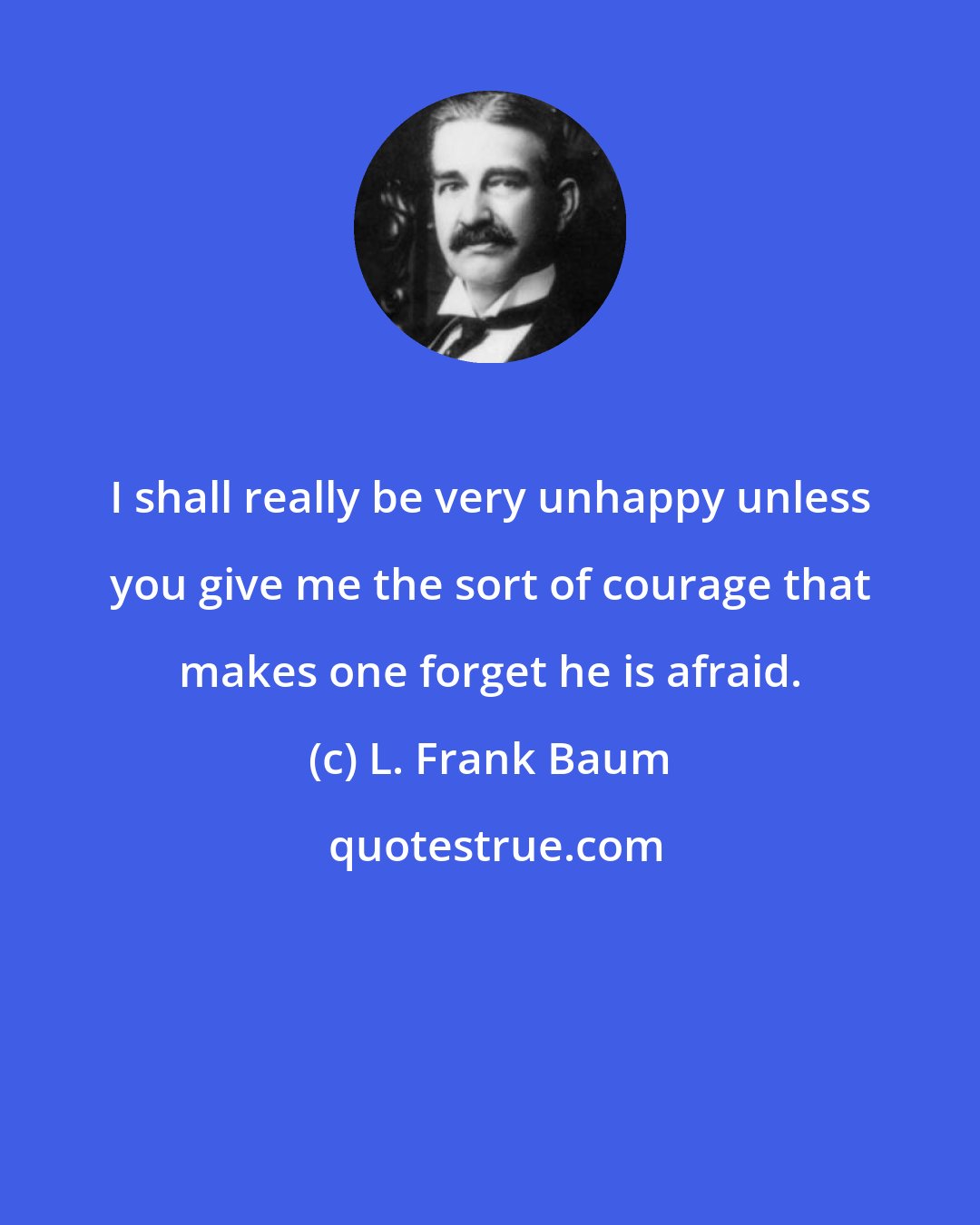 L. Frank Baum: I shall really be very unhappy unless you give me the sort of courage that makes one forget he is afraid.