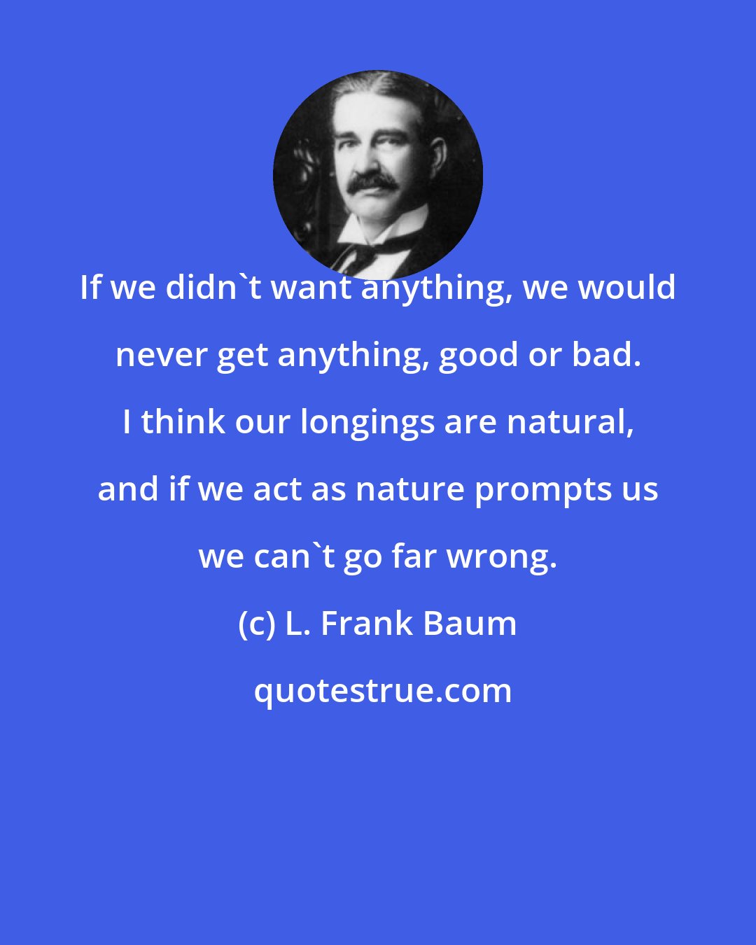 L. Frank Baum: If we didn't want anything, we would never get anything, good or bad. I think our longings are natural, and if we act as nature prompts us we can't go far wrong.