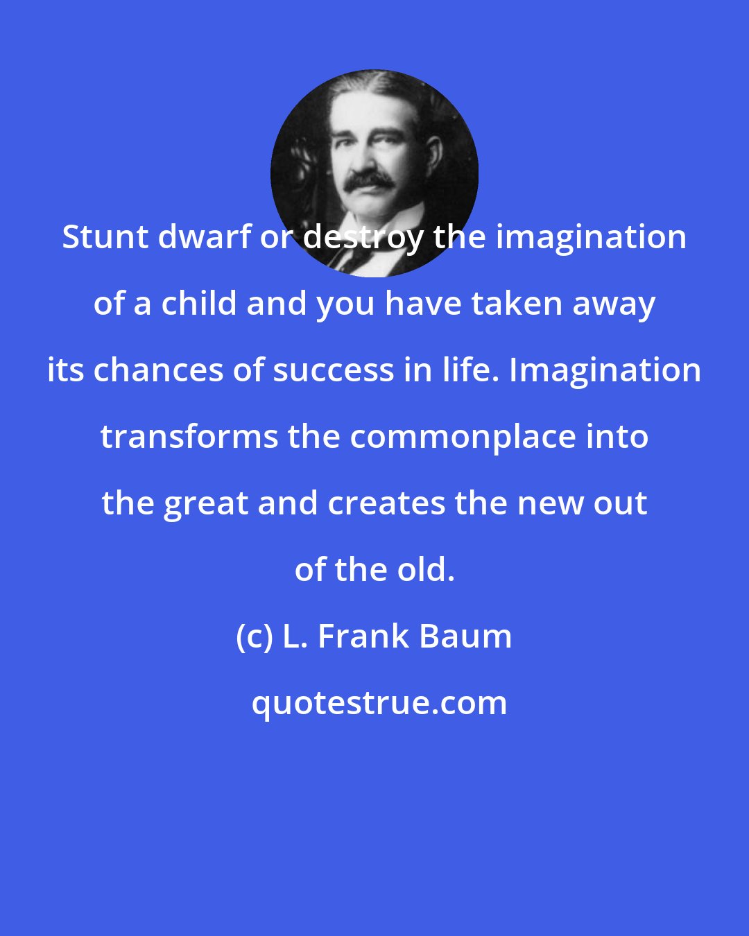 L. Frank Baum: Stunt dwarf or destroy the imagination of a child and you have taken away its chances of success in life. Imagination transforms the commonplace into the great and creates the new out of the old.