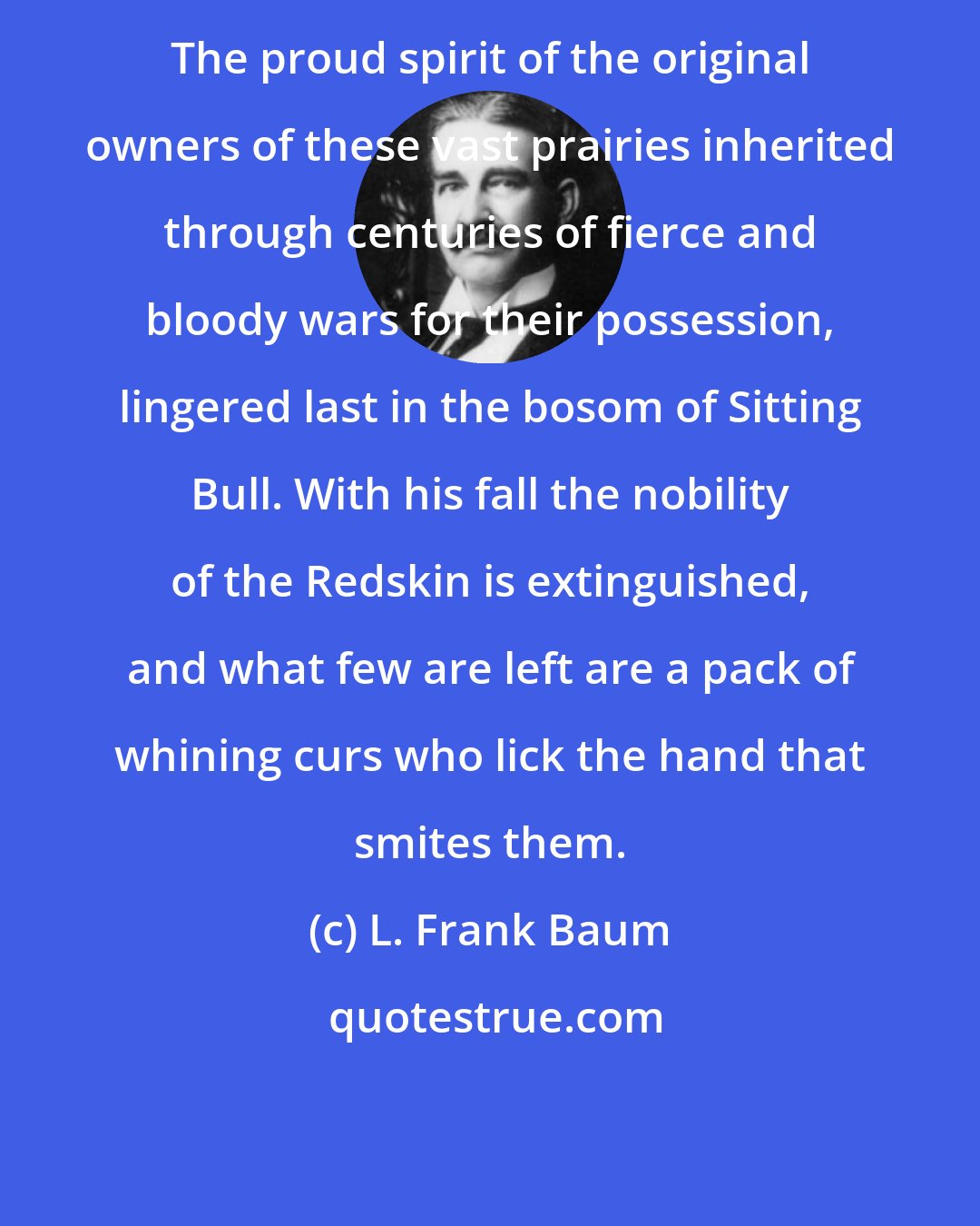 L. Frank Baum: The proud spirit of the original owners of these vast prairies inherited through centuries of fierce and bloody wars for their possession, lingered last in the bosom of Sitting Bull. With his fall the nobility of the Redskin is extinguished, and what few are left are a pack of whining curs who lick the hand that smites them.