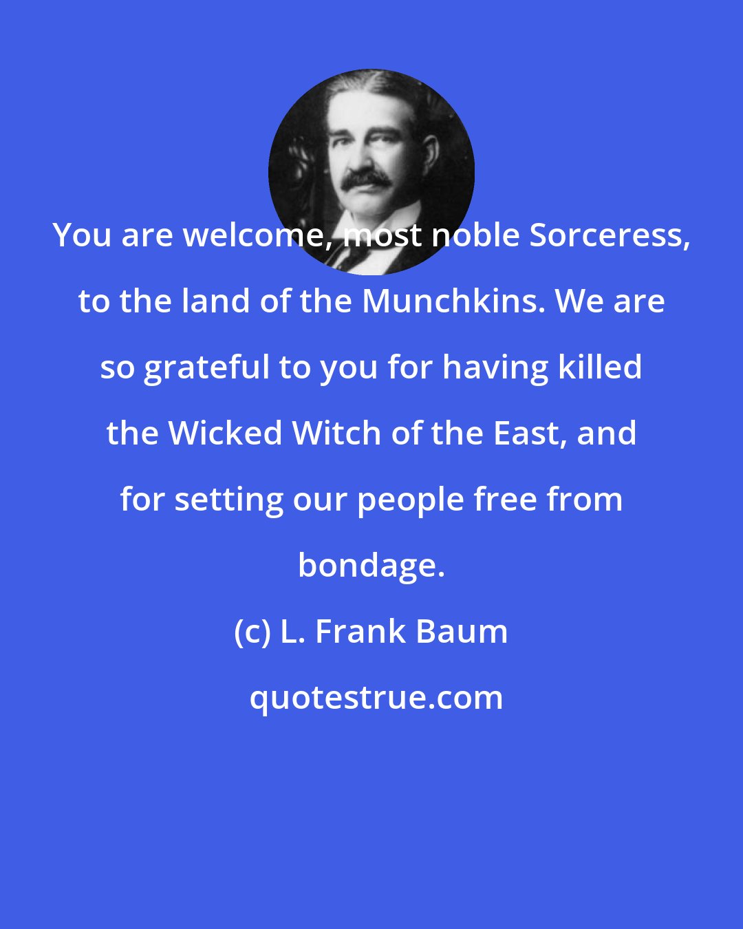 L. Frank Baum: You are welcome, most noble Sorceress, to the land of the Munchkins. We are so grateful to you for having killed the Wicked Witch of the East, and for setting our people free from bondage.
