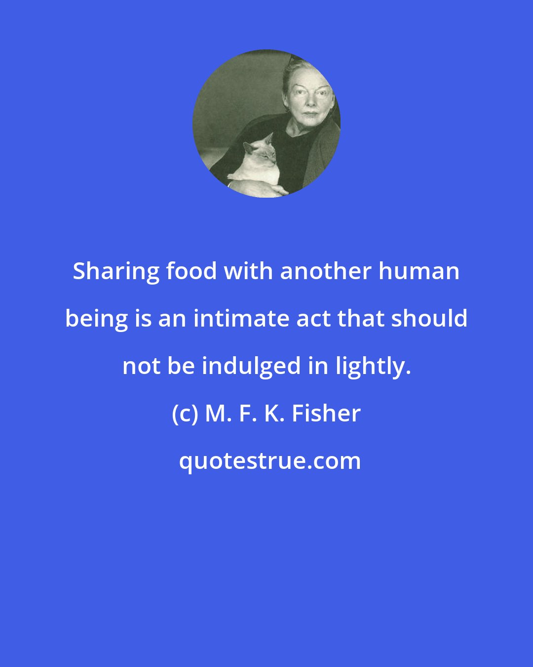 M. F. K. Fisher: Sharing food with another human being is an intimate act that should not be indulged in lightly.