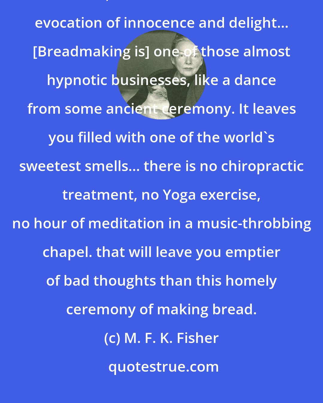 M. F. K. Fisher: The smell of good bread baking, like the sound of lightly flowing water, is indescribable in its evocation of innocence and delight... [Breadmaking is] one of those almost hypnotic businesses, like a dance from some ancient ceremony. It leaves you filled with one of the world's sweetest smells... there is no chiropractic treatment, no Yoga exercise, no hour of meditation in a music-throbbing chapel. that will leave you emptier of bad thoughts than this homely ceremony of making bread.