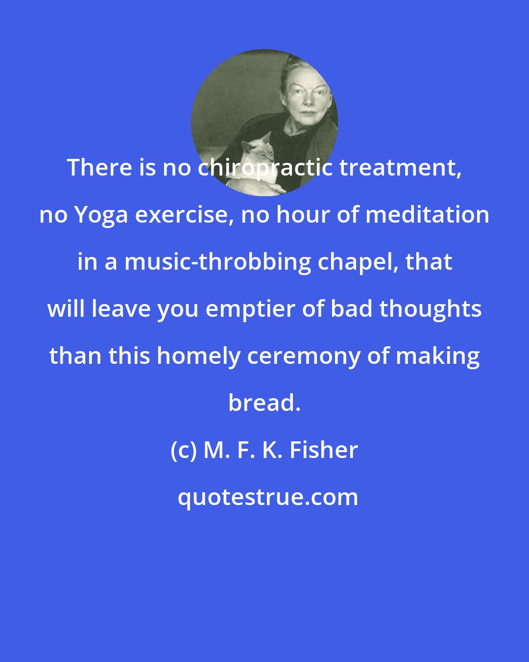 M. F. K. Fisher: There is no chiropractic treatment, no Yoga exercise, no hour of meditation in a music-throbbing chapel, that will leave you emptier of bad thoughts than this homely ceremony of making bread.