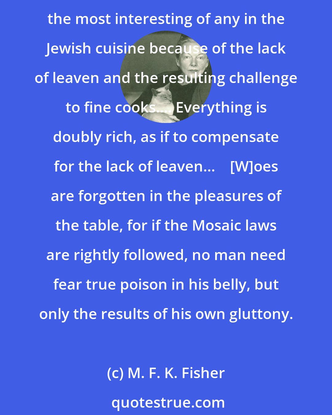 M. F. K. Fisher: As for the house, it is scrubbed to the tiniest mousehole before Passover, to avoid such dangers as even a forgotten cake crumb might cause.    Passover dishes are probably the most interesting of any in the Jewish cuisine because of the lack of leaven and the resulting challenge to fine cooks.... Everything is doubly rich, as if to compensate for the lack of leaven...    [W]oes are forgotten in the pleasures of the table, for if the Mosaic laws are rightly followed, no man need fear true poison in his belly, but only the results of his own gluttony.