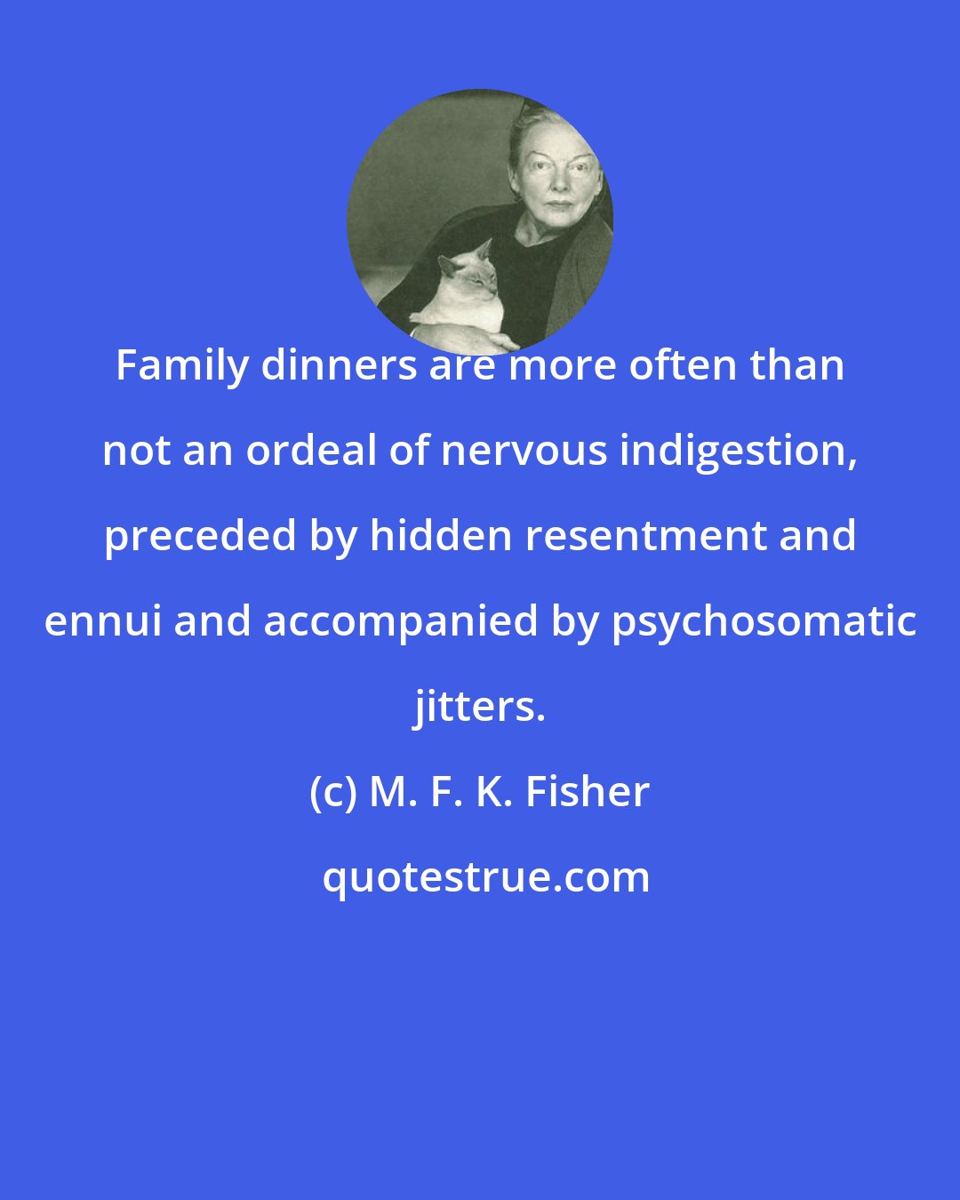 M. F. K. Fisher: Family dinners are more often than not an ordeal of nervous indigestion, preceded by hidden resentment and ennui and accompanied by psychosomatic jitters.