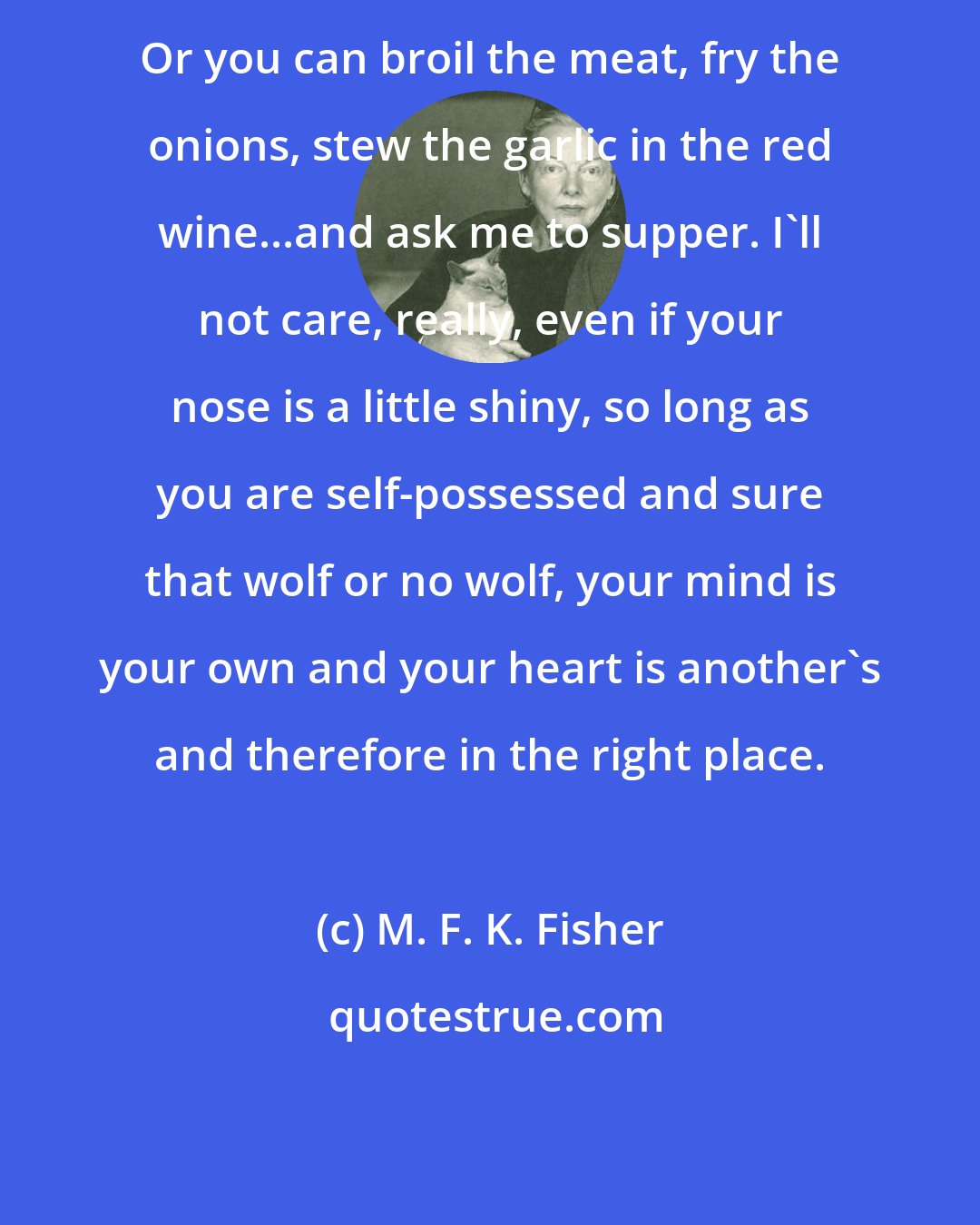 M. F. K. Fisher: Or you can broil the meat, fry the onions, stew the garlic in the red wine...and ask me to supper. I'll not care, really, even if your nose is a little shiny, so long as you are self-possessed and sure that wolf or no wolf, your mind is your own and your heart is another's and therefore in the right place.