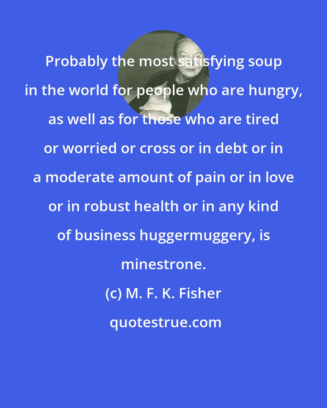 M. F. K. Fisher: Probably the most satisfying soup in the world for people who are hungry, as well as for those who are tired or worried or cross or in debt or in a moderate amount of pain or in love or in robust health or in any kind of business huggermuggery, is minestrone.