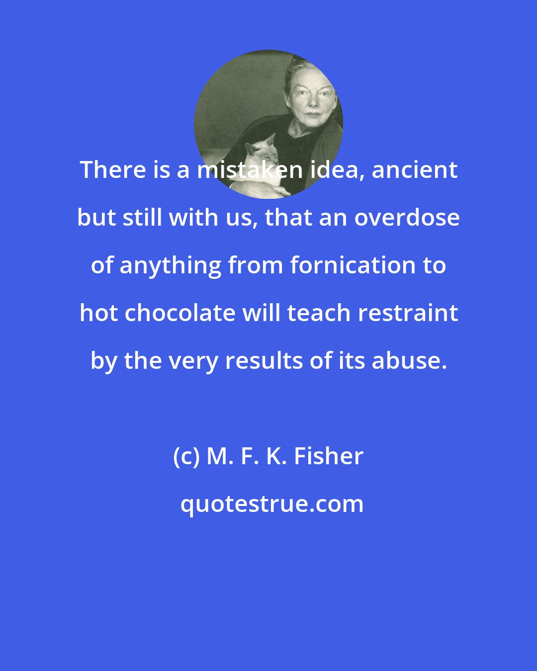 M. F. K. Fisher: There is a mistaken idea, ancient but still with us, that an overdose of anything from fornication to hot chocolate will teach restraint by the very results of its abuse.