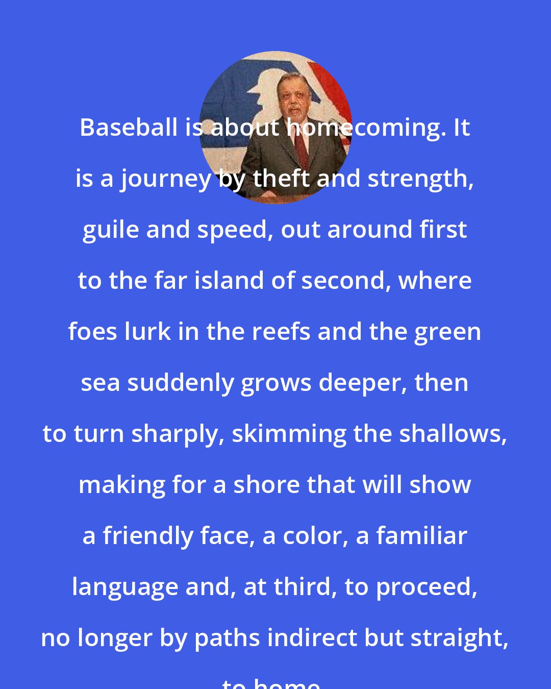 A. Bartlett Giamatti: Baseball is about homecoming. It is a journey by theft and strength, guile and speed, out around first to the far island of second, where foes lurk in the reefs and the green sea suddenly grows deeper, then to turn sharply, skimming the shallows, making for a shore that will show a friendly face, a color, a familiar language and, at third, to proceed, no longer by paths indirect but straight, to home.