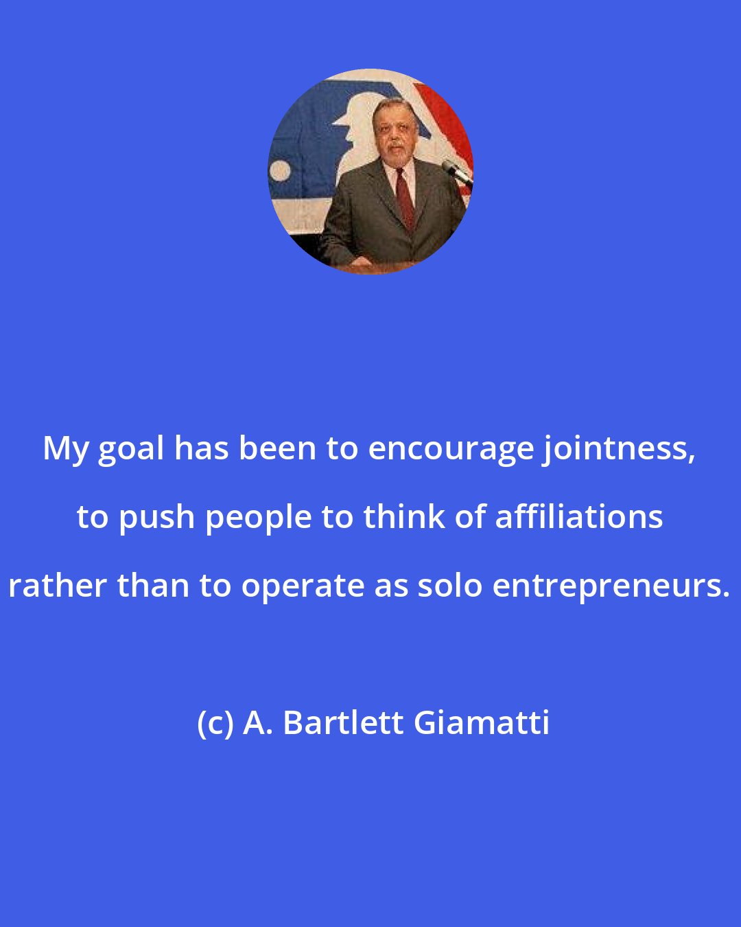 A. Bartlett Giamatti: My goal has been to encourage jointness, to push people to think of affiliations rather than to operate as solo entrepreneurs.
