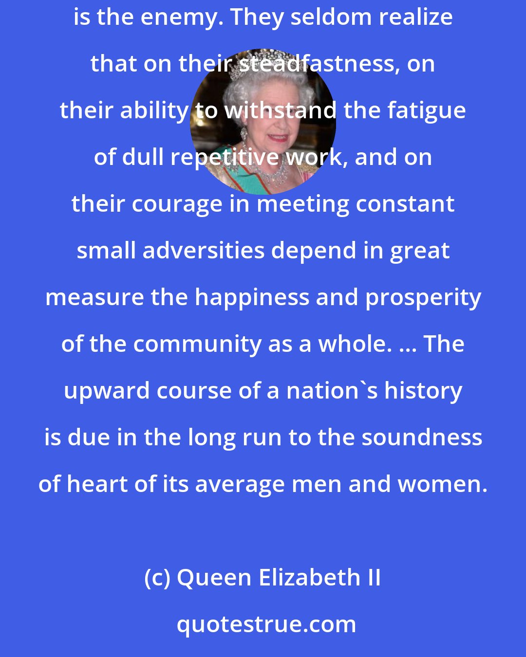 Queen Elizabeth II: In the turbulence of this anxious and active world many people are leading uneventful, lonely lives. To them dreariness, not disaster, is the enemy. They seldom realize that on their steadfastness, on their ability to withstand the fatigue of dull repetitive work, and on their courage in meeting constant small adversities depend in great measure the happiness and prosperity of the community as a whole. ... The upward course of a nation's history is due in the long run to the soundness of heart of its average men and women.