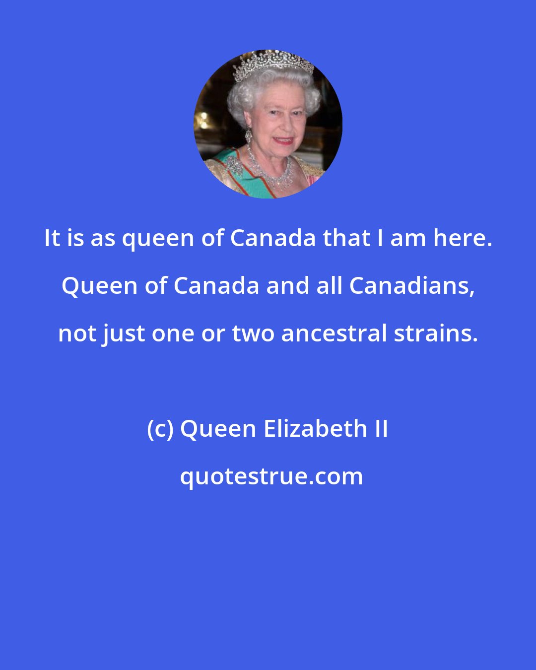 Queen Elizabeth II: It is as queen of Canada that I am here. Queen of Canada and all Canadians, not just one or two ancestral strains.