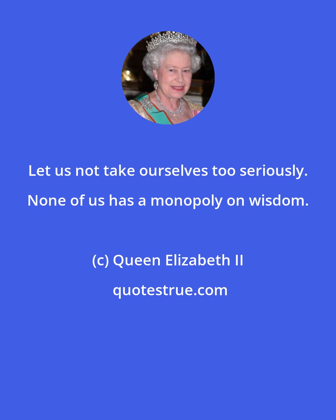 Queen Elizabeth II: Let us not take ourselves too seriously. None of us has a monopoly on wisdom.