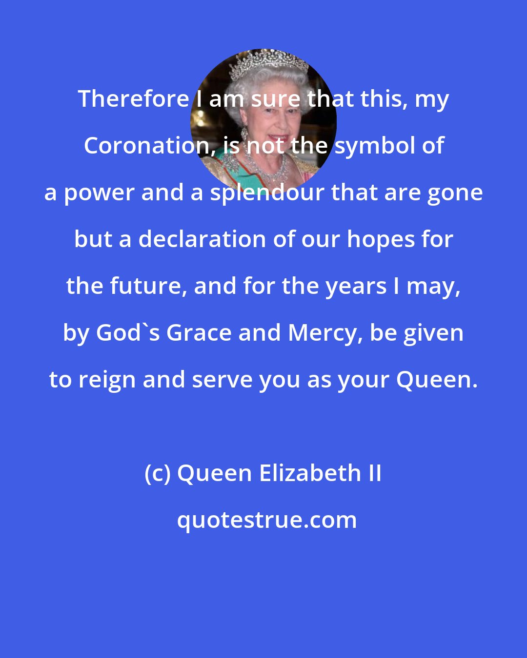 Queen Elizabeth II: Therefore I am sure that this, my Coronation, is not the symbol of a power and a splendour that are gone but a declaration of our hopes for the future, and for the years I may, by God's Grace and Mercy, be given to reign and serve you as your Queen.