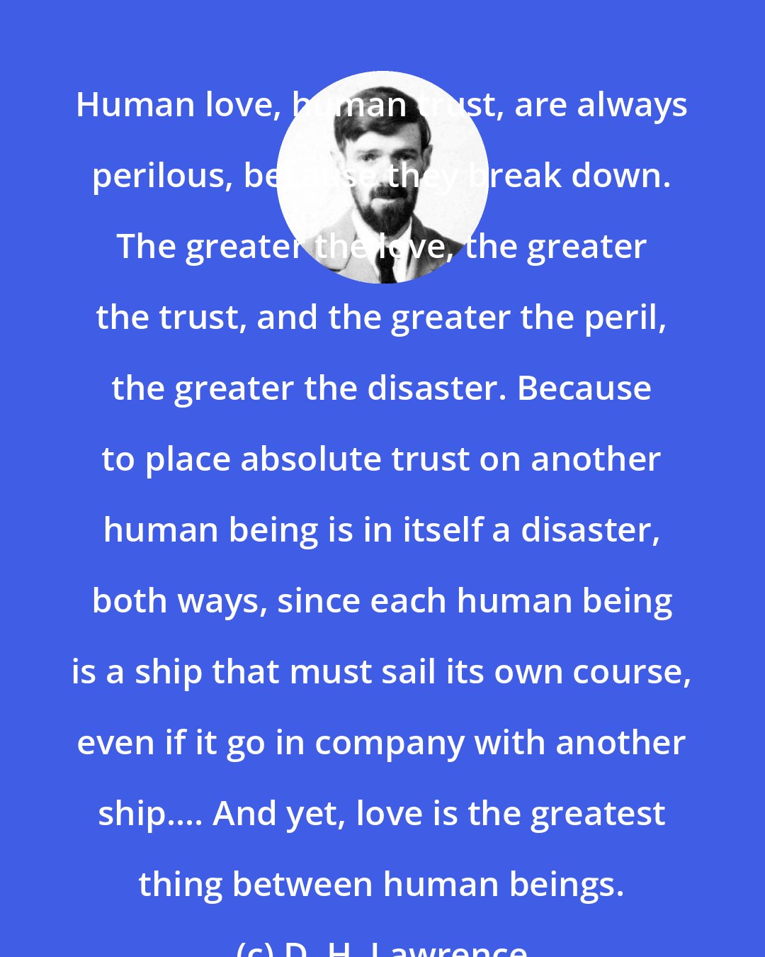 D. H. Lawrence: Human love, human trust, are always perilous, because they break down. The greater the love, the greater the trust, and the greater the peril, the greater the disaster. Because to place absolute trust on another human being is in itself a disaster, both ways, since each human being is a ship that must sail its own course, even if it go in company with another ship.... And yet, love is the greatest thing between human beings.