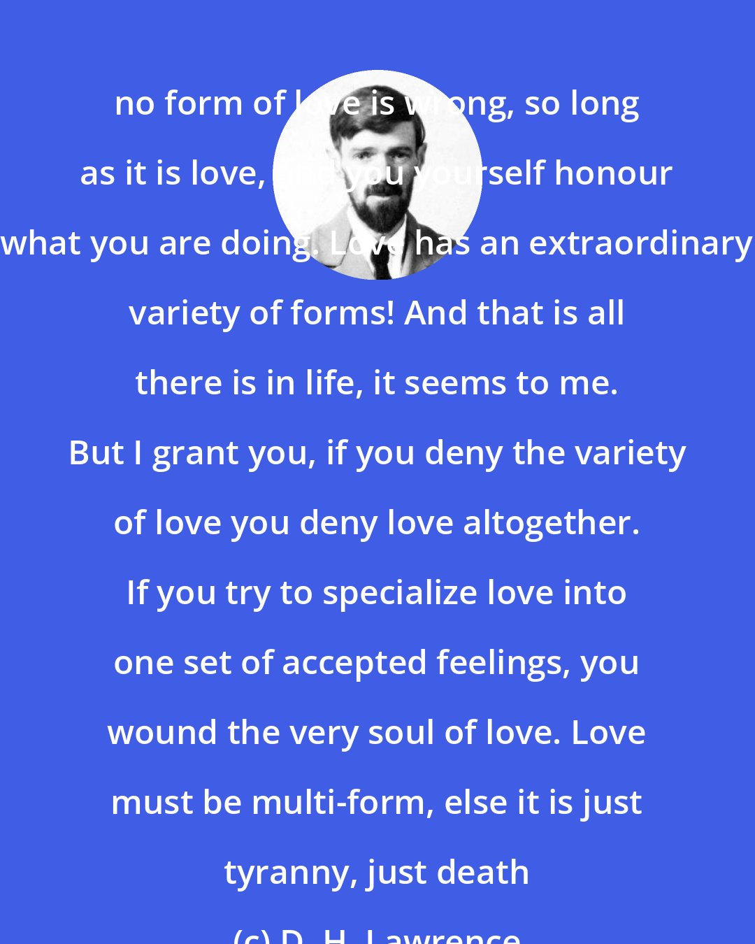 D. H. Lawrence: no form of love is wrong, so long as it is love, and you yourself honour what you are doing. Love has an extraordinary variety of forms! And that is all there is in life, it seems to me. But I grant you, if you deny the variety of love you deny love altogether. If you try to specialize love into one set of accepted feelings, you wound the very soul of love. Love must be multi-form, else it is just tyranny, just death