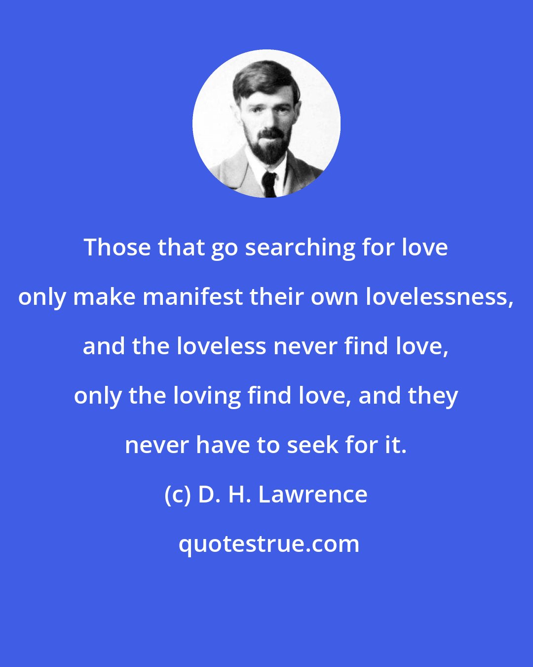 D. H. Lawrence: Those that go searching for love only make manifest their own lovelessness, and the loveless never find love, only the loving find love, and they never have to seek for it.