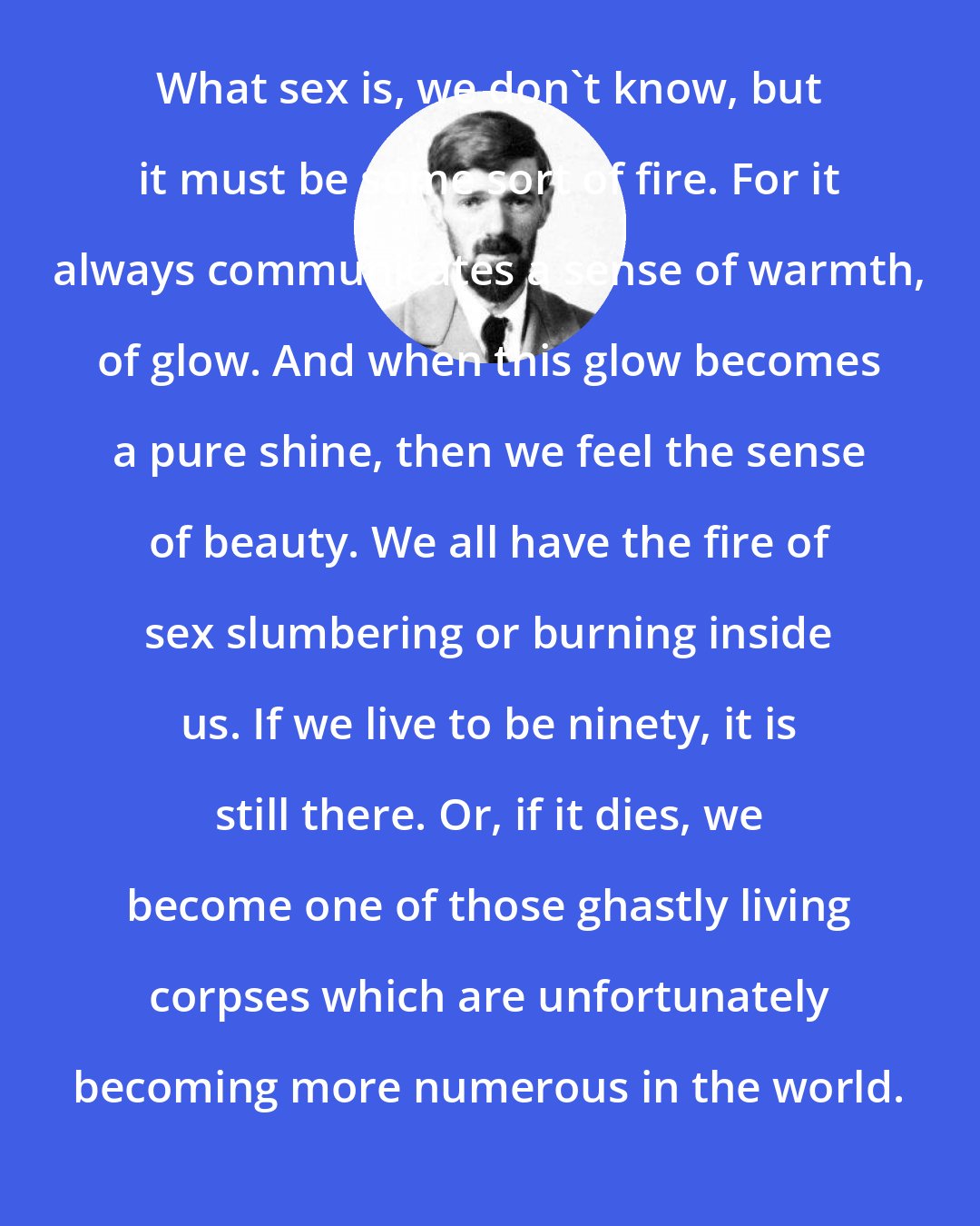 D. H. Lawrence: What sex is, we don't know, but it must be some sort of fire. For it always communicates a sense of warmth, of glow. And when this glow becomes a pure shine, then we feel the sense of beauty. We all have the fire of sex slumbering or burning inside us. If we live to be ninety, it is still there. Or, if it dies, we become one of those ghastly living corpses which are unfortunately becoming more numerous in the world.