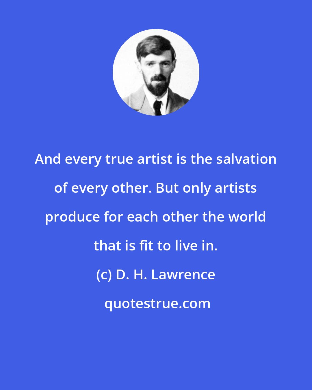 D. H. Lawrence: And every true artist is the salvation of every other. But only artists produce for each other the world that is fit to live in.