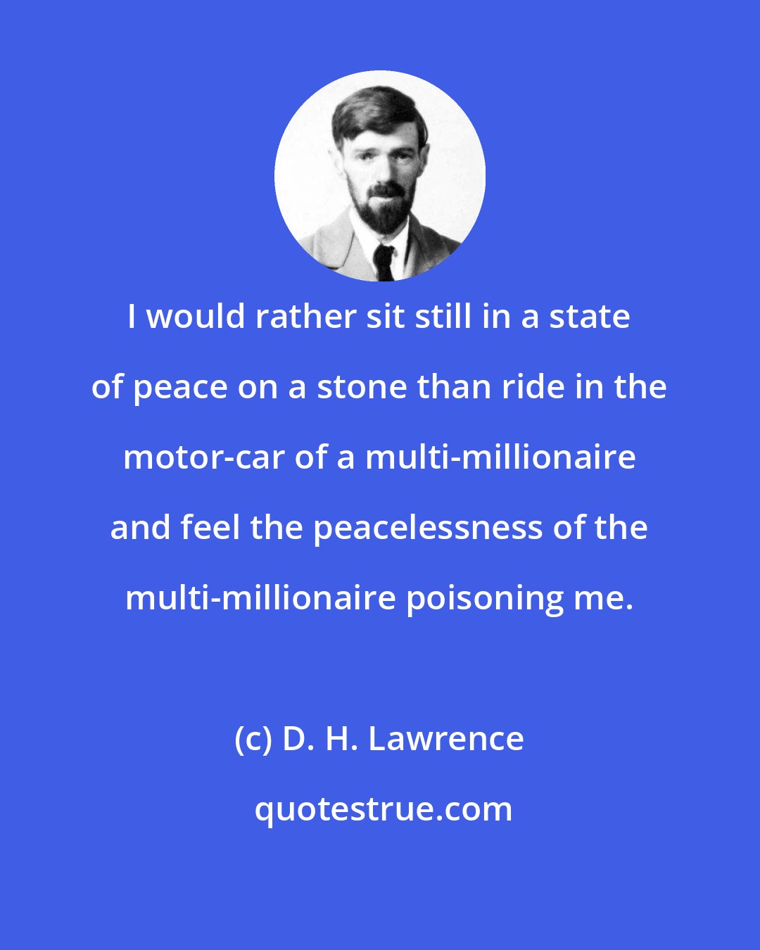 D. H. Lawrence: I would rather sit still in a state of peace on a stone than ride in the motor-car of a multi-millionaire and feel the peacelessness of the multi-millionaire poisoning me.