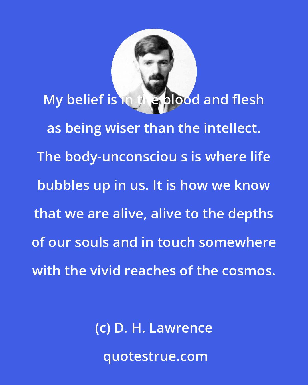 D. H. Lawrence: My belief is in the blood and flesh as being wiser than the intellect. The body-unconsciou s is where life bubbles up in us. It is how we know that we are alive, alive to the depths of our souls and in touch somewhere with the vivid reaches of the cosmos.