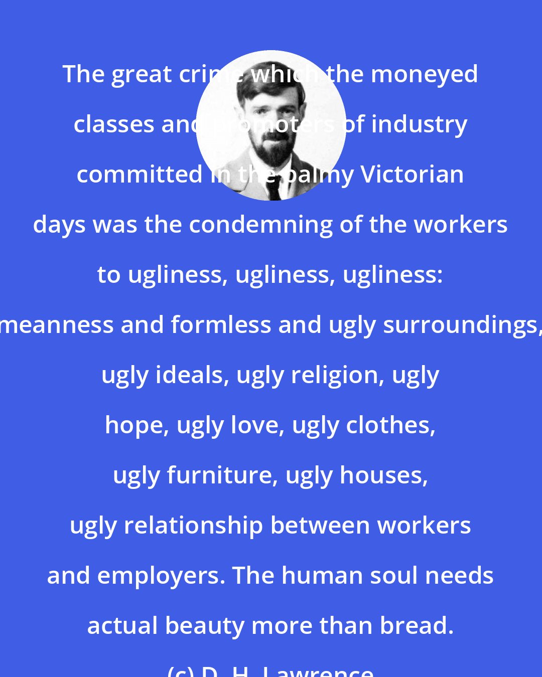 D. H. Lawrence: The great crime which the moneyed classes and promoters of industry committed in the palmy Victorian days was the condemning of the workers to ugliness, ugliness, ugliness: meanness and formless and ugly surroundings, ugly ideals, ugly religion, ugly hope, ugly love, ugly clothes, ugly furniture, ugly houses, ugly relationship between workers and employers. The human soul needs actual beauty more than bread.