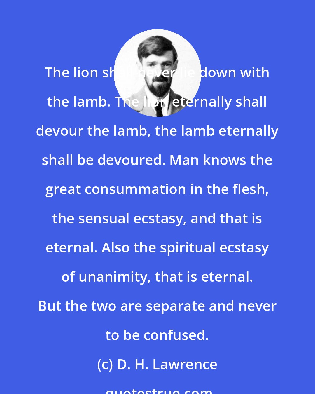 D. H. Lawrence: The lion shall never lie down with the lamb. The lion eternally shall devour the lamb, the lamb eternally shall be devoured. Man knows the great consummation in the flesh, the sensual ecstasy, and that is eternal. Also the spiritual ecstasy of unanimity, that is eternal. But the two are separate and never to be confused.