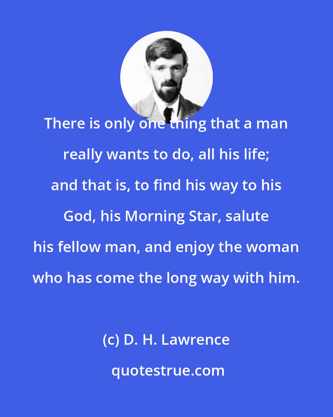 D. H. Lawrence: There is only one thing that a man really wants to do, all his life; and that is, to find his way to his God, his Morning Star, salute his fellow man, and enjoy the woman who has come the long way with him.