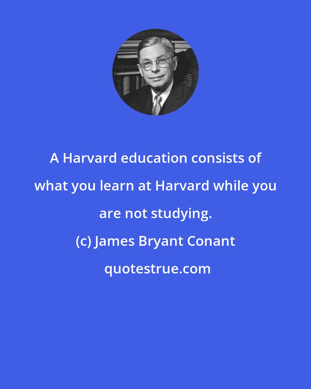 James Bryant Conant: A Harvard education consists of what you learn at Harvard while you are not studying.