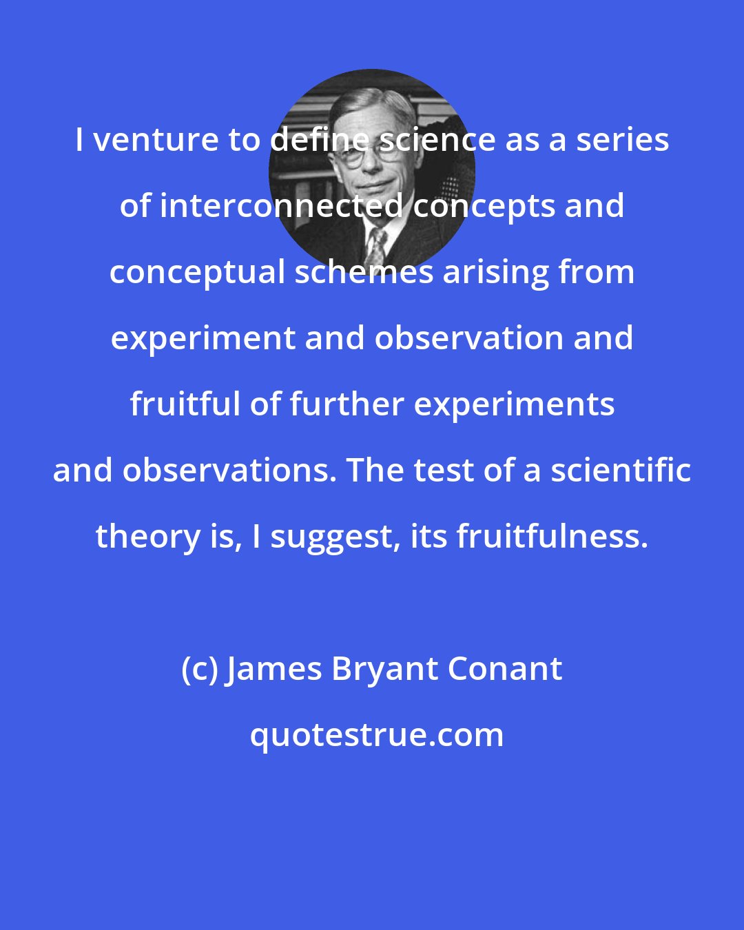 James Bryant Conant: I venture to define science as a series of interconnected concepts and conceptual schemes arising from experiment and observation and fruitful of further experiments and observations. The test of a scientific theory is, I suggest, its fruitfulness.