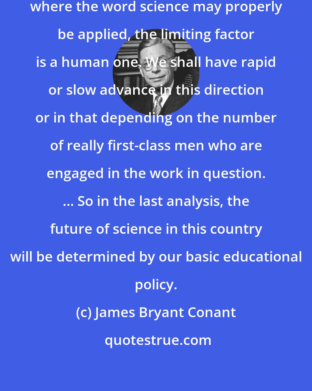 James Bryant Conant: In every section of the entire area where the word science may properly be applied, the limiting factor is a human one. We shall have rapid or slow advance in this direction or in that depending on the number of really first-class men who are engaged in the work in question. ... So in the last analysis, the future of science in this country will be determined by our basic educational policy.