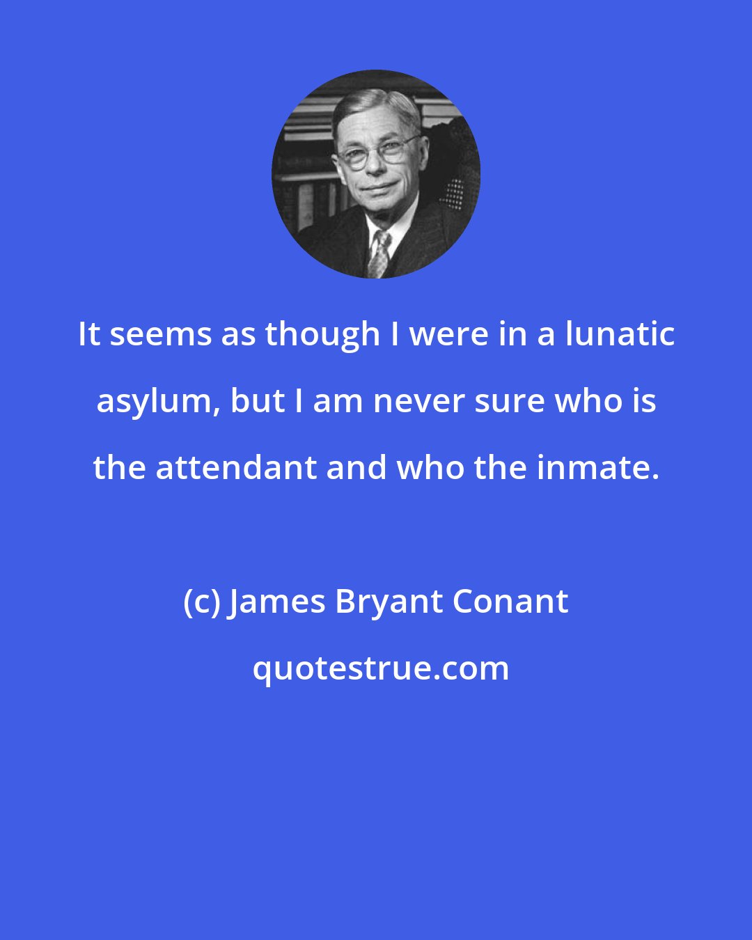 James Bryant Conant: It seems as though I were in a lunatic asylum, but I am never sure who is the attendant and who the inmate.